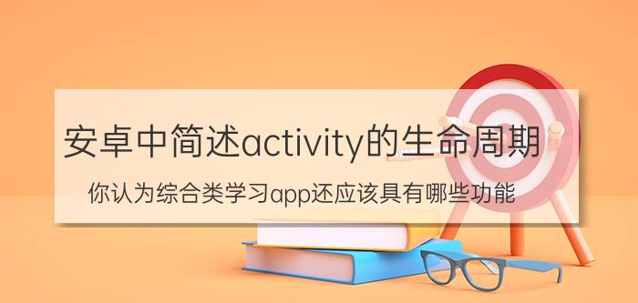 安卓中简述activity的生命周期 你认为综合类学习app还应该具有哪些功能？